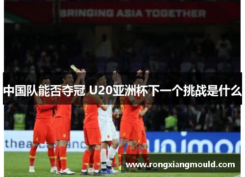 中国队能否夺冠 U20亚洲杯下一个挑战是什么