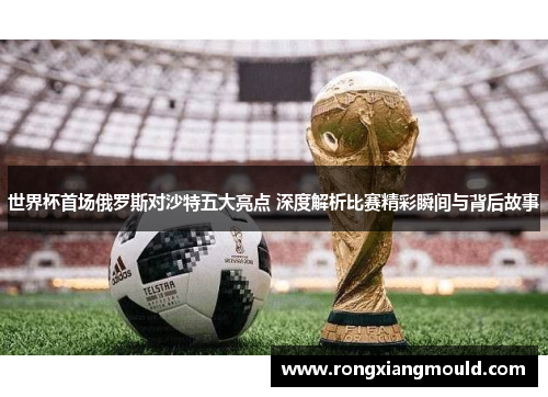世界杯首场俄罗斯对沙特五大亮点 深度解析比赛精彩瞬间与背后故事