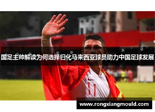 国足主帅解读为何选择归化马来西亚球员助力中国足球发展