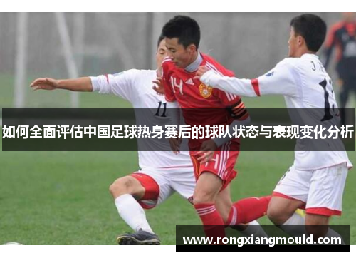 如何全面评估中国足球热身赛后的球队状态与表现变化分析