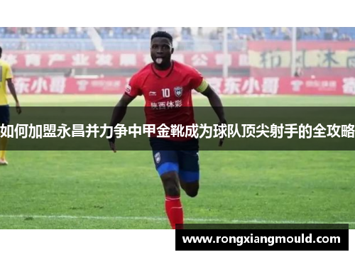 如何加盟永昌并力争中甲金靴成为球队顶尖射手的全攻略 如何加盟永昌并力争中甲金靴成为球队顶尖射手的全攻略